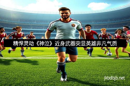 精悍灵动《神泣》近身武器突显英雄非凡气质